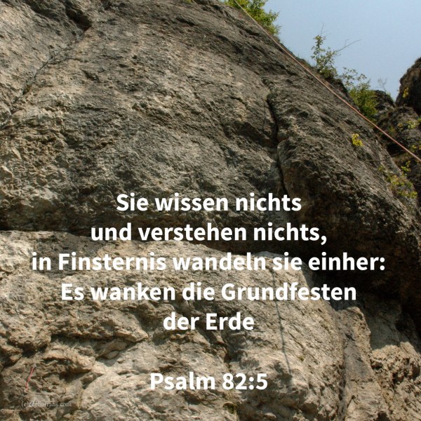 Sie wissen nichts und verstehen nichts, in Finsternis wandeln sie einher: es wanken die Grundfesten der Erde ( Psalm 82,5 )